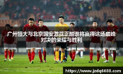 广州恒大与北京国安激战正酣谁将赢得这场巅峰对决的荣耀与胜利